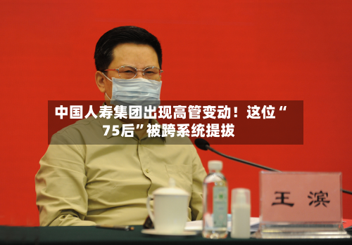 中国人寿集团出现高管变动！这位“75后”被跨系统提拔