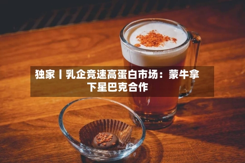 独家丨乳企竞速高蛋白市场：蒙牛拿下星巴克合作