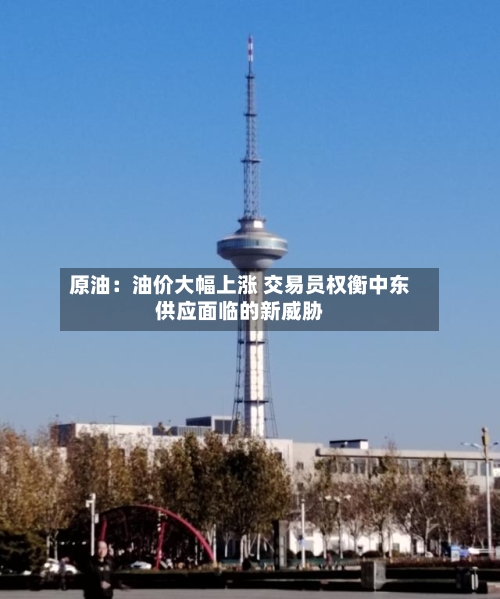 原油:油价大幅上涨 交易员权衡中东供应面临的新威胁