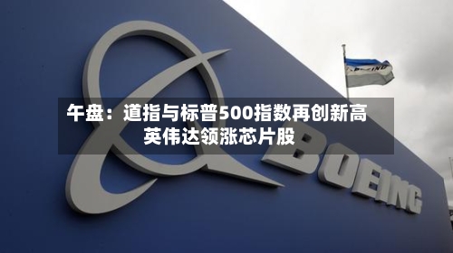 午盘:道指与标普500指数再创新高 英伟达领涨芯片股
